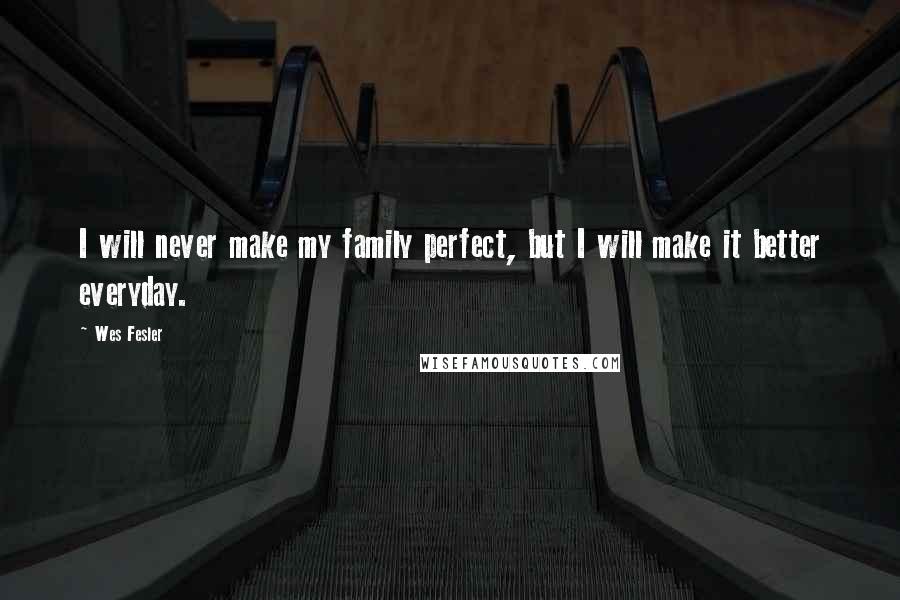 Wes Fesler Quotes: I will never make my family perfect, but I will make it better everyday.