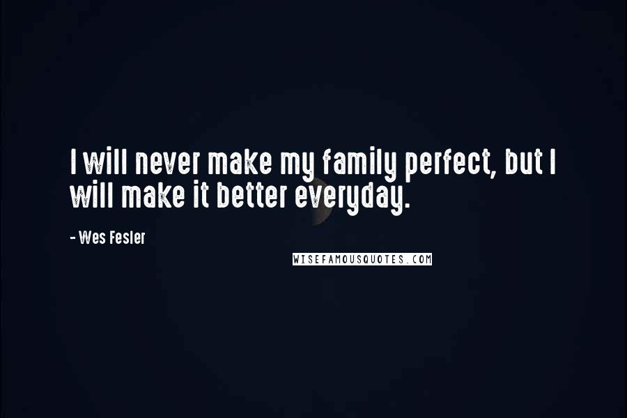 Wes Fesler Quotes: I will never make my family perfect, but I will make it better everyday.