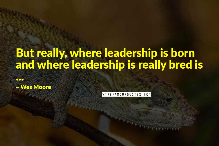 Wes Moore Quotes: But really, where leadership is born and where leadership is really bred is ...