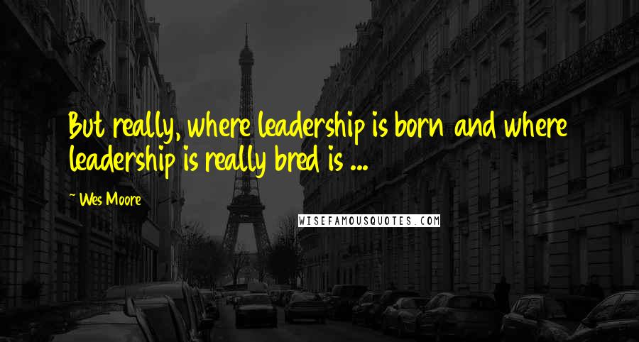 Wes Moore Quotes: But really, where leadership is born and where leadership is really bred is ...