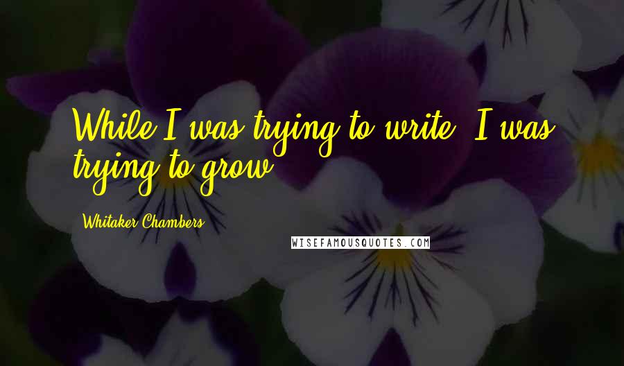 Whitaker Chambers Quotes: While I was trying to write, I was trying to grow.