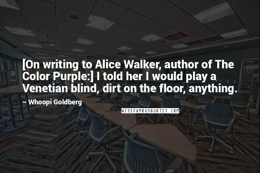 Whoopi Goldberg Quotes: [On writing to Alice Walker, author of The Color Purple:] I told her I would play a Venetian blind, dirt on the floor, anything.