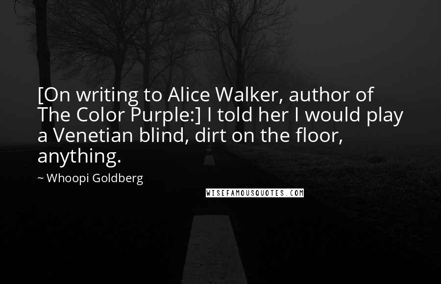 Whoopi Goldberg Quotes: [On writing to Alice Walker, author of The Color Purple:] I told her I would play a Venetian blind, dirt on the floor, anything.