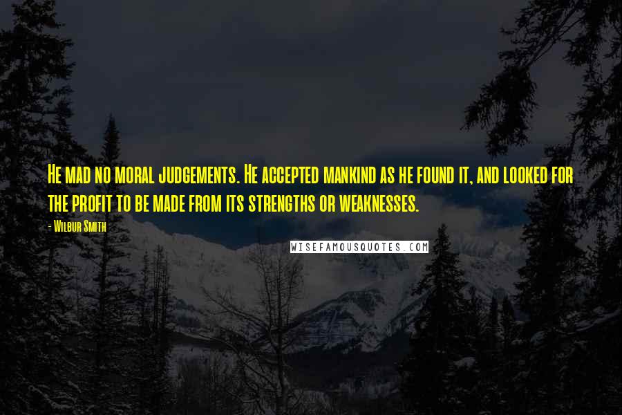 Wilbur Smith Quotes: He mad no moral judgements. He accepted mankind as he found it, and looked for the profit to be made from its strengths or weaknesses.