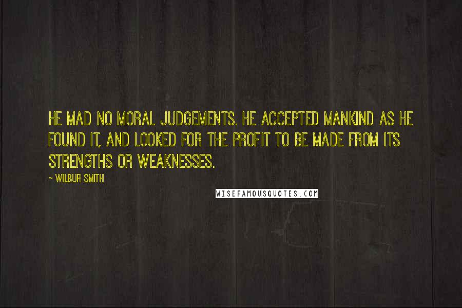 Wilbur Smith Quotes: He mad no moral judgements. He accepted mankind as he found it, and looked for the profit to be made from its strengths or weaknesses.