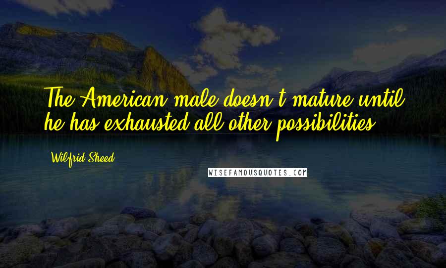 Wilfrid Sheed Quotes: The American male doesn't mature until he has exhausted all other possibilities.