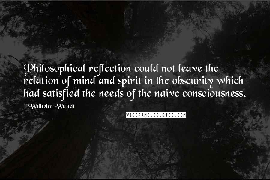 Wilhelm Wundt Quotes: Philosophical reflection could not leave the relation of mind and spirit in the obscurity which had satisfied the needs of the naive consciousness.