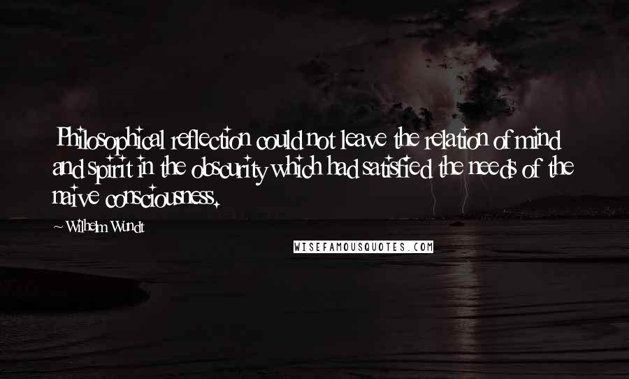 Wilhelm Wundt Quotes: Philosophical reflection could not leave the relation of mind and spirit in the obscurity which had satisfied the needs of the naive consciousness.