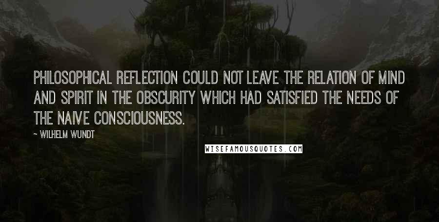 Wilhelm Wundt Quotes: Philosophical reflection could not leave the relation of mind and spirit in the obscurity which had satisfied the needs of the naive consciousness.