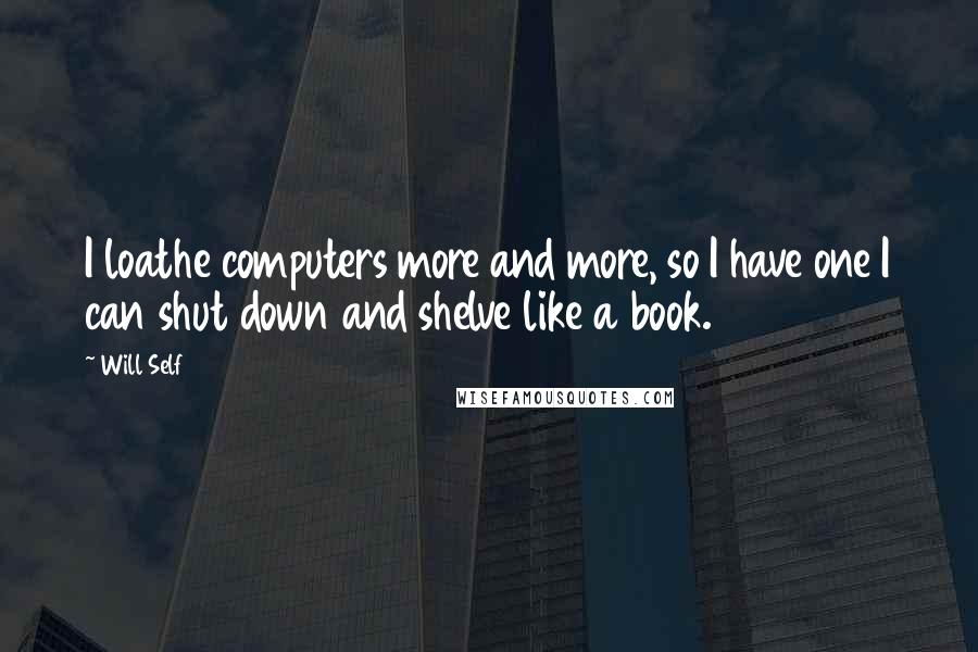 Will Self Quotes: I loathe computers more and more, so I have one I can shut down and shelve like a book.