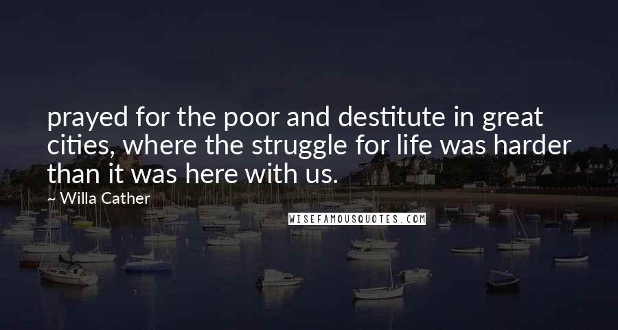 Willa Cather Quotes: prayed for the poor and destitute in great cities, where the struggle for life was harder than it was here with us.