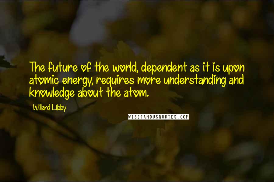 Willard Libby Quotes: The future of the world, dependent as it is upon atomic energy, requires more understanding and knowledge about the atom.