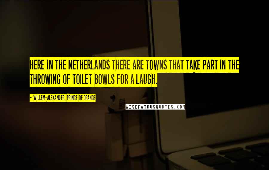 Willem-Alexander, Prince Of Orange Quotes: Here in the Netherlands there are towns that take part in the throwing of toilet bowls for a laugh.