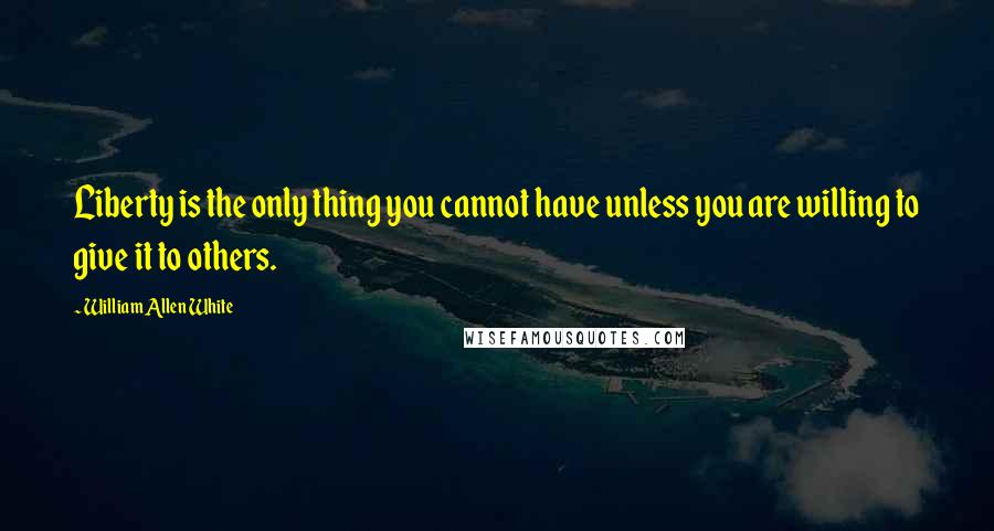 William Allen White Quotes: Liberty is the only thing you cannot have unless you are willing to give it to others.