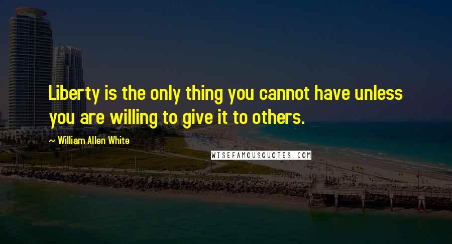 William Allen White Quotes: Liberty is the only thing you cannot have unless you are willing to give it to others.