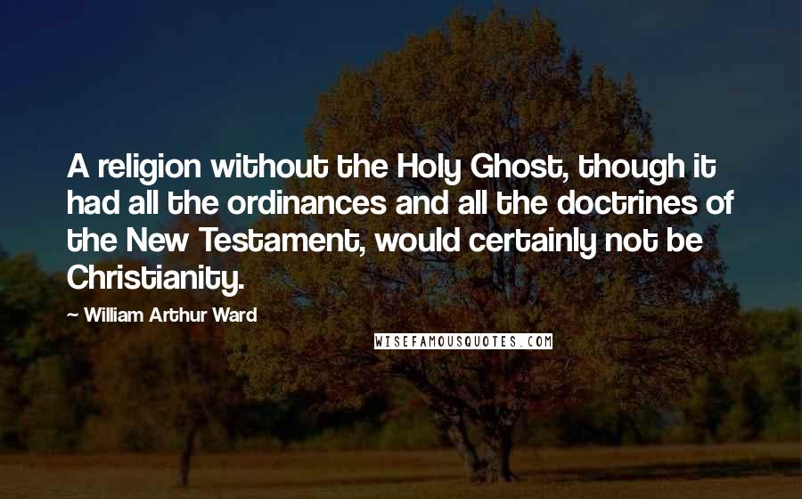 William Arthur Ward Quotes: A religion without the Holy Ghost, though it had all the ordinances and all the doctrines of the New Testament, would certainly not be Christianity.