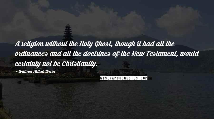 William Arthur Ward Quotes: A religion without the Holy Ghost, though it had all the ordinances and all the doctrines of the New Testament, would certainly not be Christianity.