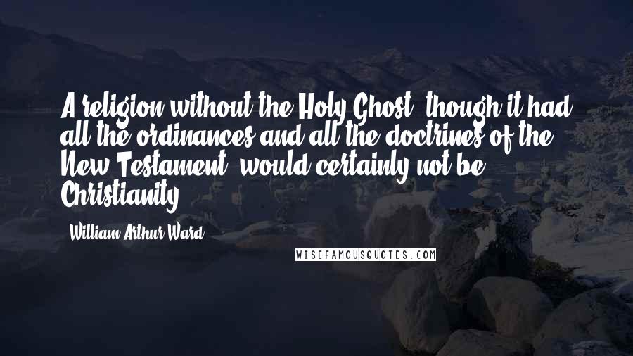 William Arthur Ward Quotes: A religion without the Holy Ghost, though it had all the ordinances and all the doctrines of the New Testament, would certainly not be Christianity.