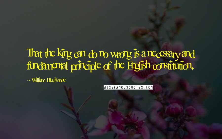 William Blackstone Quotes: That the king can do no wrong is a necessary and fundamental principle of the English constitution.