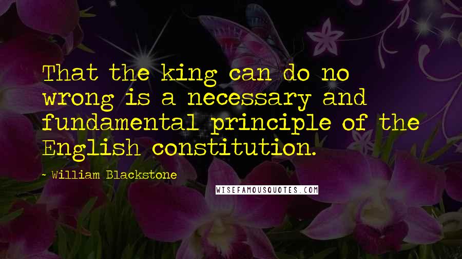 William Blackstone Quotes: That the king can do no wrong is a necessary and fundamental principle of the English constitution.