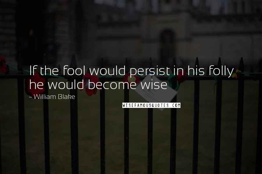 William Blake Quotes: If the fool would persist in his folly he would become wise