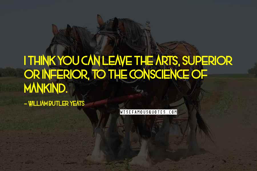 William Butler Yeats Quotes: I think you can leave the arts, superior or inferior, to the conscience of mankind.