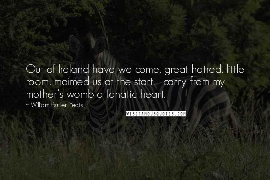 William Butler Yeats Quotes: Out of Ireland have we come, great hatred, little room, maimed us at the start. I carry from my mother's womb a fanatic heart.