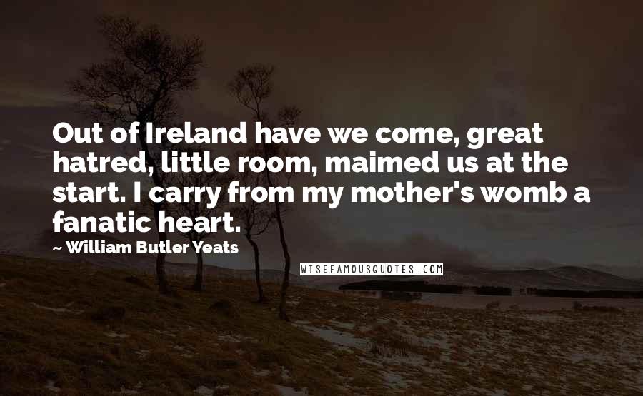 William Butler Yeats Quotes: Out of Ireland have we come, great hatred, little room, maimed us at the start. I carry from my mother's womb a fanatic heart.