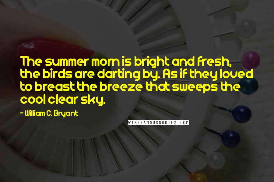 William C. Bryant Quotes: The summer morn is bright and fresh, the birds are darting by. As if they loved to breast the breeze that sweeps the cool clear sky.