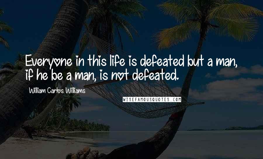 William Carlos Williams Quotes: Everyone in this life is defeated but a man, if he be a man, is not defeated.