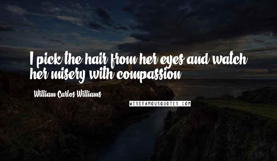 William Carlos Williams Quotes: I pick the hair from her eyes and watch her misery with compassion.