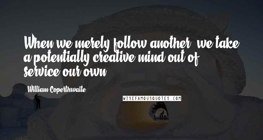 William Coperthwaite Quotes: When we merely follow another, we take a potentially creative mind out of service-our own.