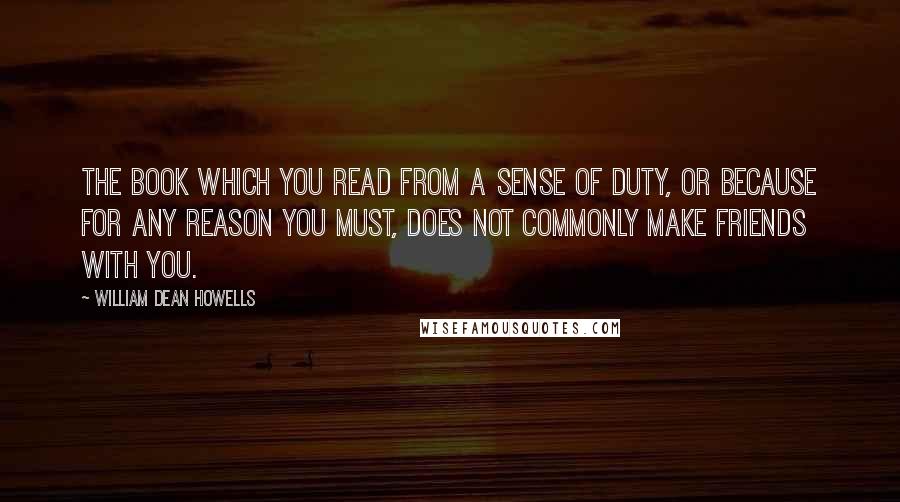 William Dean Howells Quotes: The book which you read from a sense of duty, or because for any reason you must, does not commonly make friends with you.