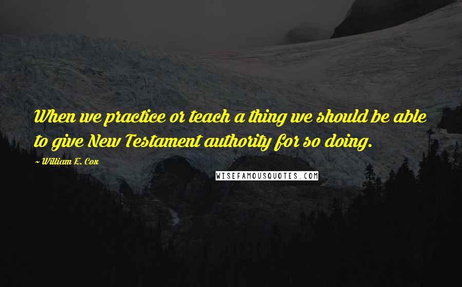 William E. Cox Quotes: When we practice or teach a thing we should be able to give New Testament authority for so doing.