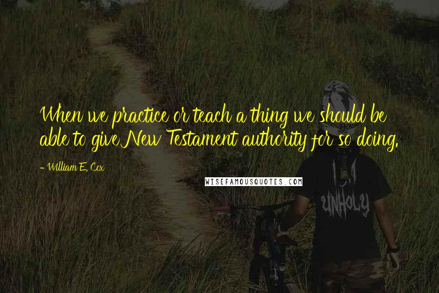 William E. Cox Quotes: When we practice or teach a thing we should be able to give New Testament authority for so doing.