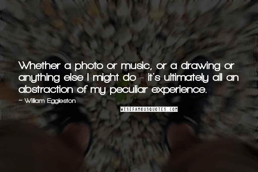 William Eggleston Quotes: Whether a photo or music, or a drawing or anything else I might do - it's ultimately all an abstraction of my peculiar experience.