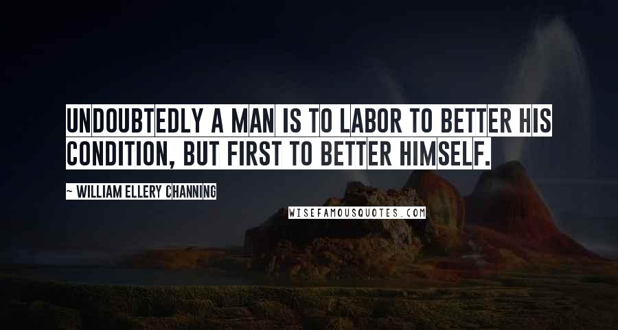 William Ellery Channing Quotes: Undoubtedly a man is to labor to better his condition, but first to better himself.