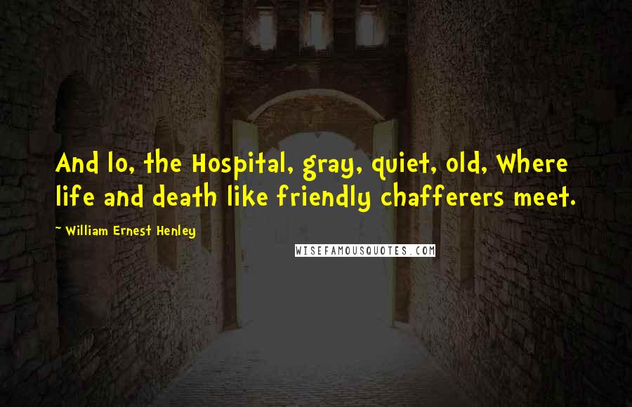 William Ernest Henley Quotes: And lo, the Hospital, gray, quiet, old, Where life and death like friendly chafferers meet.