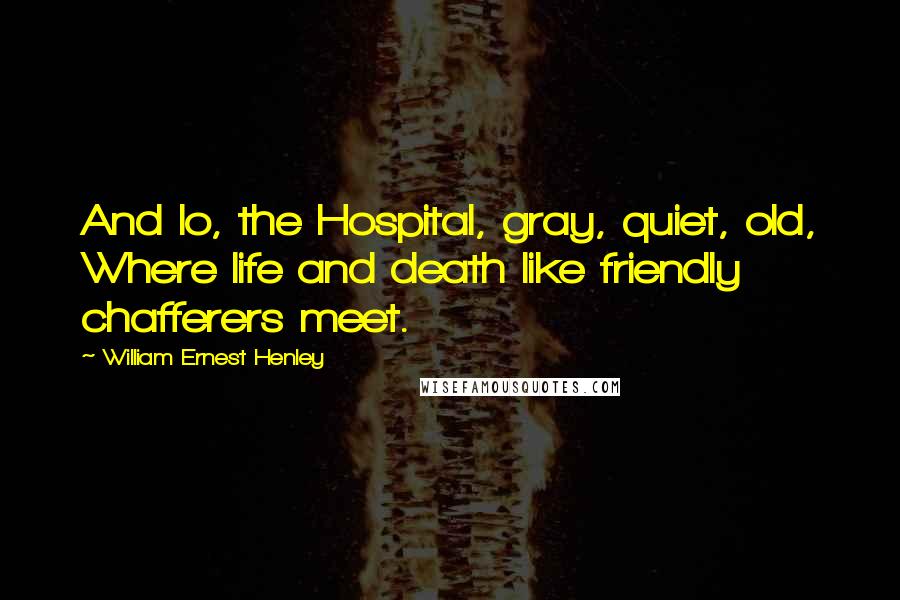 William Ernest Henley Quotes: And lo, the Hospital, gray, quiet, old, Where life and death like friendly chafferers meet.