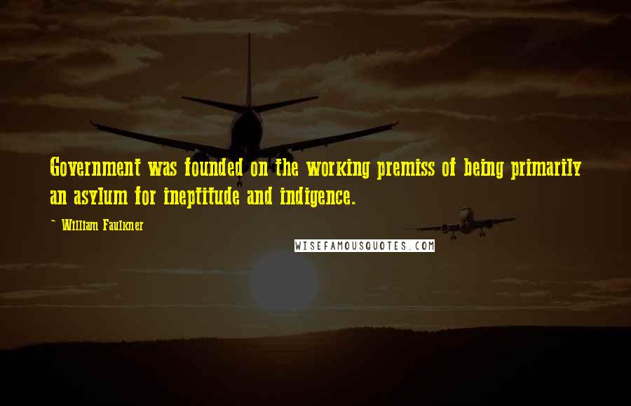 William Faulkner Quotes: Government was founded on the working premiss of being primarily an asylum for ineptitude and indigence.