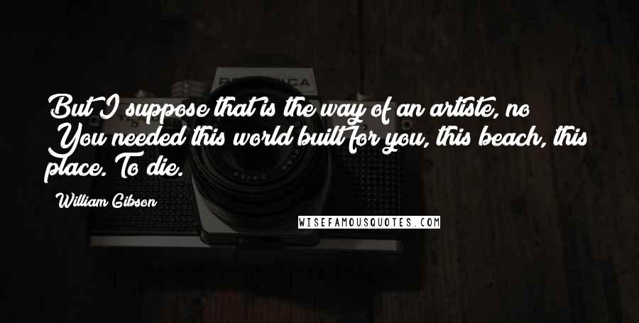 William Gibson Quotes: But I suppose that is the way of an artiste, no? You needed this world built for you, this beach, this place. To die.