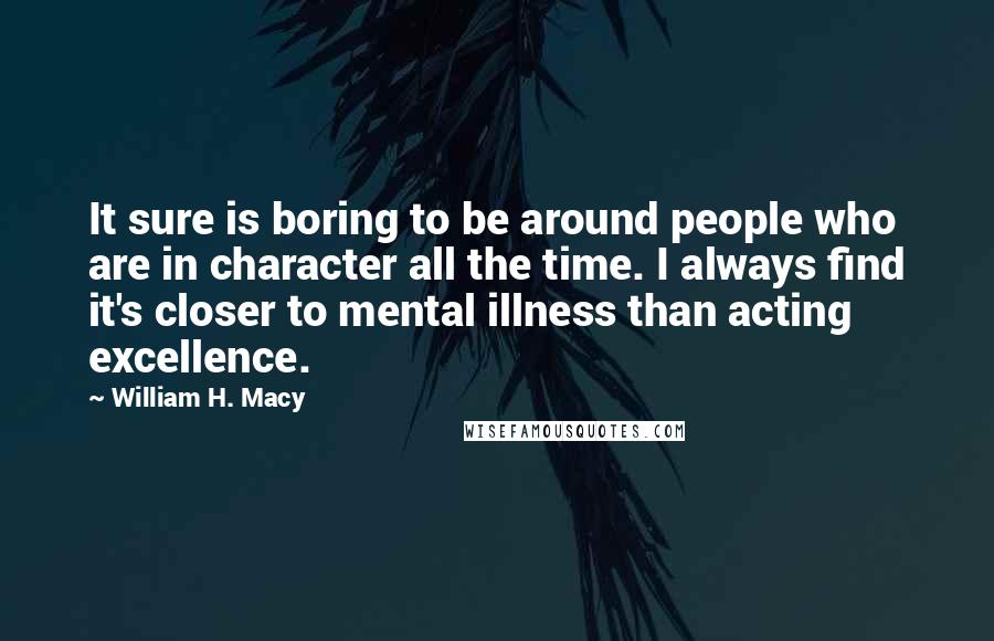 William H. Macy Quotes: It sure is boring to be around people who are in character all the time. I always find it's closer to mental illness than acting excellence.