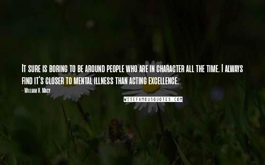 William H. Macy Quotes: It sure is boring to be around people who are in character all the time. I always find it's closer to mental illness than acting excellence.