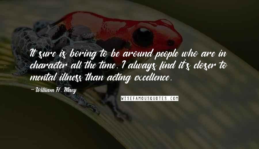 William H. Macy Quotes: It sure is boring to be around people who are in character all the time. I always find it's closer to mental illness than acting excellence.