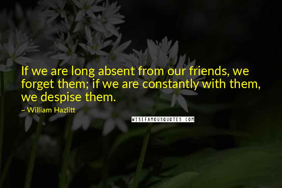 William Hazlitt Quotes: If we are long absent from our friends, we forget them; if we are constantly with them, we despise them.