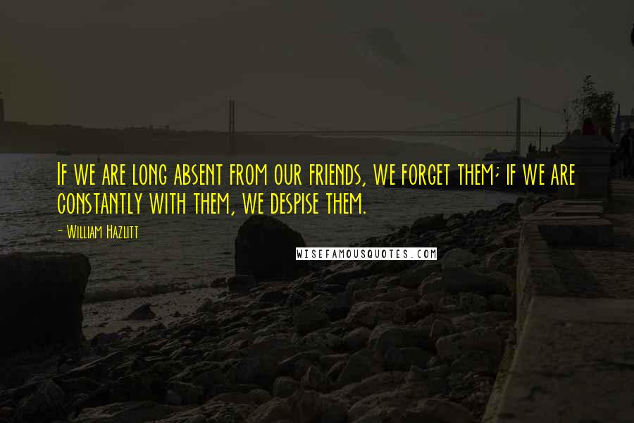 William Hazlitt Quotes: If we are long absent from our friends, we forget them; if we are constantly with them, we despise them.