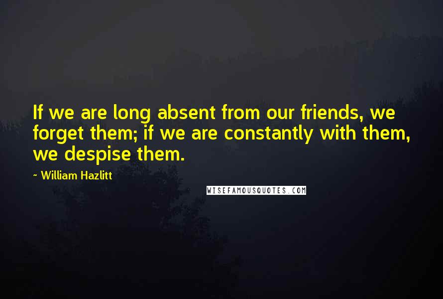 William Hazlitt Quotes: If we are long absent from our friends, we forget them; if we are constantly with them, we despise them.