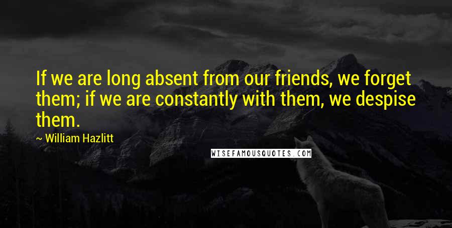 William Hazlitt Quotes: If we are long absent from our friends, we forget them; if we are constantly with them, we despise them.