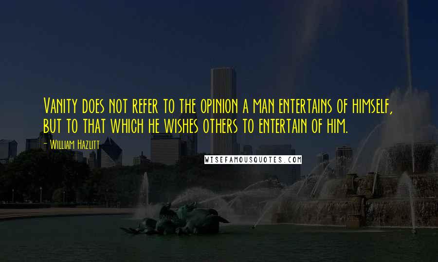 William Hazlitt Quotes: Vanity does not refer to the opinion a man entertains of himself, but to that which he wishes others to entertain of him.