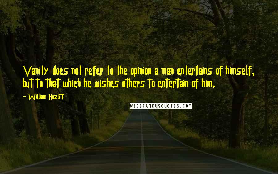 William Hazlitt Quotes: Vanity does not refer to the opinion a man entertains of himself, but to that which he wishes others to entertain of him.